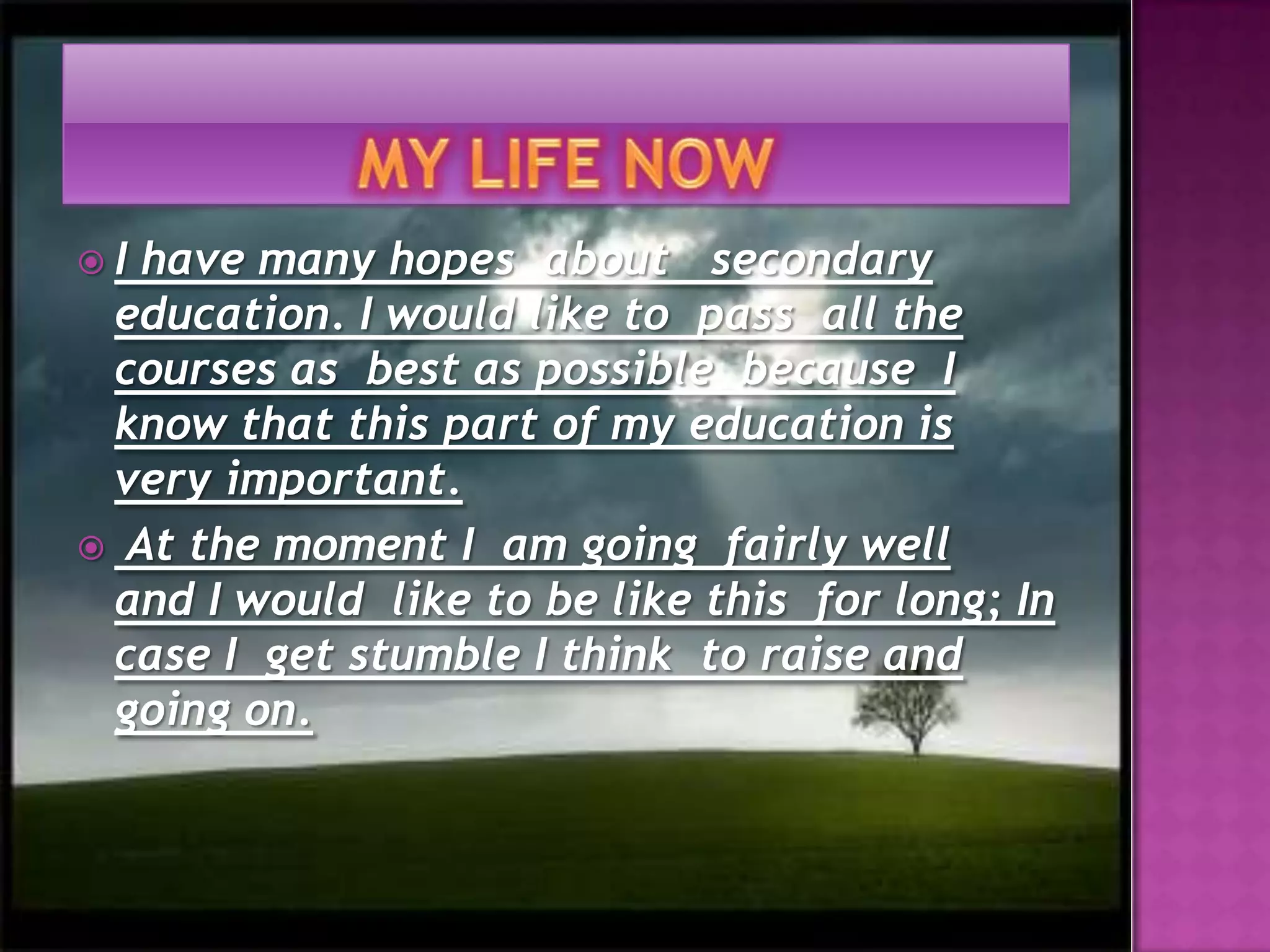 MY LIFE NOWI have many hopes about secondary education. I would like to  pass  all the courses as  best as possible  because  I know that this part of myeducation is very important.At the moment I  am going  fairly well  and I would  like to be like this  for long; In  case I  get stumble I think  to raise and going on.