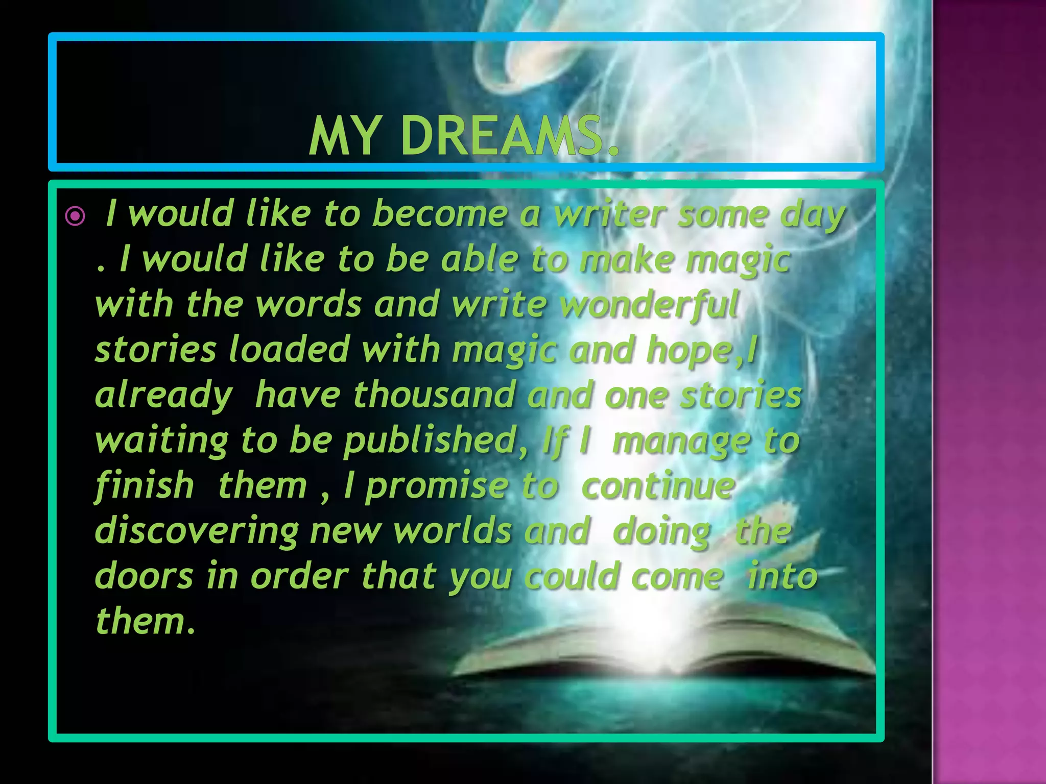 My dreams.I would like to become a writer some day . I would like to be able to make magic with the words and write wonderful stories loaded with magic and hope,I already  have thousand and one stories waiting to be published, If I manage to finishthem , I promise to  continue discovering new worlds and doing  the doors in order that you could come  into them.