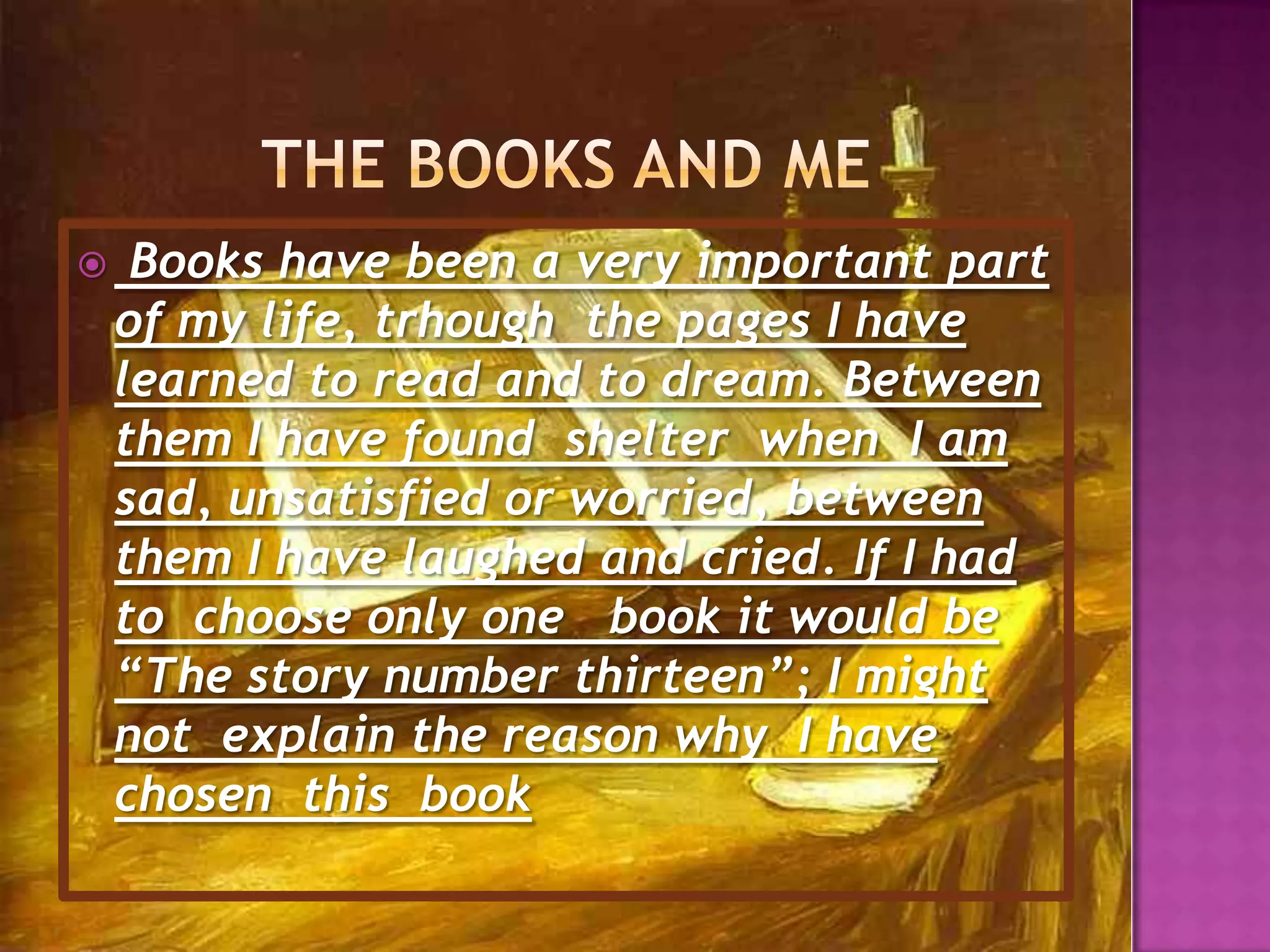 Thebooks and me Books have been a very important part of my life, trhoughthe pages I have learned to read and to dream. Between them I have found  shelter when I am sad, unsatisfied or worried, between them I have laughed and cried. If I had to choose only one book it would be “The story number thirteen”; I might not explain the reason why  I have chosen  this  book 