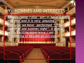 My  hobbies and interestsBesides riding  I also   act . I   have started this year and it is very amusing . This year we have   performed  “ The Dream of one summer night”. It was  a  really exciting experience; I am considering to become an actress.