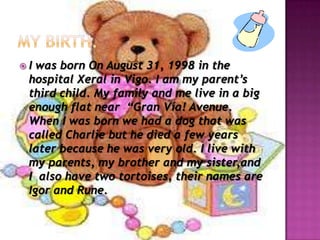 My birth.I was born On August 31, 1998 in the hospital XeralinVigo. I am my parent’s third child. My family and me live in a big enough flat near  “Gran Vía! Avenue. When I was born we had a dog that was called Charlie but he died a few years later because he was very old. I live with my parents, my brother and my sister,andI  also have two tortoises, theirnames are Igor and Rune.
