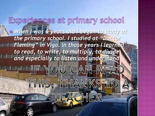 Experiences at primaryschoolWhen I was 6 years old I began to study at the primary school. I studied at “Doctor Fleming” in Vigo. In those years I learned to read, to write, to multiply, to divide and especially to listen and understand.IF YOU CAN READ THIS, THANKS TO A TEACHER