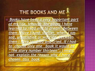 Thebooks and me Books have been a very important part of my life, trhoughthe pages I have learned to read and to dream. Between them I have found  shelter when I am sad, unsatisfied or worried, between them I have laughed and cried. If I had to choose only one book it would be “The story number thirteen”; I might not explain the reason why  I have chosen  this  book 
