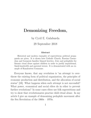 Demonizing Freedom,
by Cyril E. Galaburda
29 September 2018
Abstract
Historical and modern examples of superstitious political propa-
ganda are given. It is shown how Catholic Church, Russian Caesar-
dom and bourgeois families blamed heretics, Jews and pedophiles for
Satanic ritual abuse against children in order to justify inquisitional,
black-hundredth and parental terrors. It is demonstrated with an ex-
ample of Kanalratten Commune.
iveryone knowsD th—t —ny revolution is —n —ttempt to overE
throw the existing form of politi™—l org—niz—tionD the prin™iples of
e™onomi™ produ™tion —nd distri˜utionD —nd the —llo™—tion of so™i—l
st—tus ‘IV“F ‡h—t h—ppens when su™h —ttempt is not su™™essfulc
‡h—t powerD e™onomi™—l —nd so™i—l elites do in other to prevent
further revolutionsc sn some ™—ses elites use folk superstitions —nd
try to show th—t revolution—ries pr—™tise ™hild ritu—l —˜useF sn my
—rti™le s give —n ex—mple of demonizing pedophile movement —fter
the ƒex ‚evolution of the IWTHs ! IWUHsF
I
 