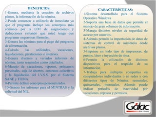 BENEFICIOS:
1-Genera, mediante la creación de archivos
planos, la información de la nómina.
2-Puede comenzar a utilizarlo de inmediato ya
que el programa incluye los conceptos más
comunes por la LOT de asignaciones y
deducciones evitando que usted tenga que
programar engorrosas fórmulas.
3-Genera las nóminas para el pago del programa
de alimentación.
4-Calcula las utilidades, vacaciones,
liquidaciones, prestaciones e intereses.
5-Genera diversos y variados informes de
nómina, tanto resumidos como detallados.
6-Manejo de vacaciones, reposos, préstamos
personales, caja de ahorros, contratos colectivos
y la liquidación del I.V.S.S. por el Sistema
SANE y TIUNA.
9-Permite definir conceptos personalizados.
10-Genera los informes para el MINTRAS y la
solicitud del NIL.
CARACTERÍSTICAS:
1-Sistema desarrollado para el Sistema
Operativo Windows
2-Soporta una base de datos que permite el
manejo de gran volumen de información.
3-Maneja distintos niveles de seguridad de
acceso por usuarios.
4-Además permite la importación de datos de
sistemas de control de asistencia desde
archivos planos.
5-Imprime en todo tipo de impresoras, de
puntos, láser e inyección de tinta.
6-Permite la utilización de distintos
dispositivos para el respaldo de su
información.
7-Trabaja para múltiples compañías en
computadores individuales o en redes y con
diferentes tipos de Nómina: semanales,
quincenales, mensuales. Además puede
indicar periodos de inactividad por
vacaciones, reposos y permisos.
 