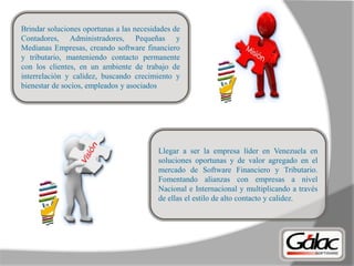 Brindar soluciones oportunas a las necesidades de
Contadores, Administradores, Pequeñas y
Medianas Empresas, creando software financiero
y tributario, manteniendo contacto permanente
con los clientes, en un ambiente de trabajo de
interrelación y calidez, buscando crecimiento y
bienestar de socios, empleados y asociados
Llegar a ser la empresa líder en Venezuela en
soluciones oportunas y de valor agregado en el
mercado de Software Financiero y Tributario.
Fomentando alianzas con empresas a nivel
Nacional e Internacional y multiplicando a través
de ellas el estilo de alto contacto y calidez.
 