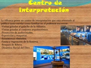 Centro de
                interpretación
La Alfranca posee un centro de interpretación que esta orientado al
publico tanto escolar como familiar en el podemos encontrar:
-Visitas guiadas al galacho de la Alfranca.
-Visitas guiadas al conjunto arquitectónico.
-Proyección de audiovisuales.
-Exposición y maquetas.
-Ecosistemas ribereños.
-Fauna y vegetación de la Reserva.
-Bosques de Ribera.
-Dinámica fluvial del Ebro
 