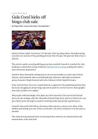 June 19, 2014 5:59 pm
Gala Coral kicks off
bingo club sale
By Roger Blitz, Leisure Industries Correspondent
©Bloomberg
Gala Coral has called “eyes down” for the sale of its 135 bingo clubs, formally setting
in motion an auction of the gambling division that it hopes will generate bids of up to
£300m.
The private equity-owned gambling group has recruited Lazards to conduct the sale,
banking on chancellor George Osborne’s Budget boost to bingo making the clubs a
more attractive proposition.
Gala has been informally seeking buyers for several months at a price tag of about
£250m, with potential suitors including Henry Jackson’s OpCapita investment
group, financier Hugh Osmond and Luke Johnson’s Risk Capital Partners.
None took the bait, however, sceptical about a segment of the gambling industry that
has been struggling to attract bingo players beyond its core but narrow demographic
base and a punitive tax regime.
But people with knowledge of its plans say chief executive Carl Leaver has dusted
down its sale strategy after the chancellor halved bingo duty, and now believes he can
get a better price through an auction involving trade and private equity buyers.
Lazards’ sales pitch will talk up a business that captures a 38 per cent share of the
market, generating 300,000 visits a week and 1.1m active customers over the past 12
months.
The clubs have generated £16m in earnings before interest, tax, depreciation and
amortisation in the first half.
 