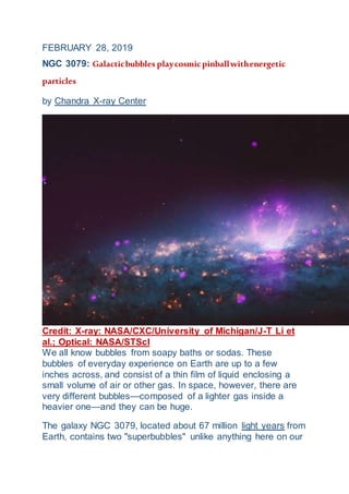 FEBRUARY 28, 2019
NGC 3079: Galacticbubbles playcosmicpinballwithenergetic
particles
by Chandra X-ray Center
Credit: X-ray: NASA/CXC/University of Michigan/J-T Li et
al.; Optical: NASA/STScI
We all know bubbles from soapy baths or sodas. These
bubbles of everyday experience on Earth are up to a few
inches across, and consist of a thin film of liquid enclosing a
small volume of air or other gas. In space, however, there are
very different bubbles—composed of a lighter gas inside a
heavier one—and they can be huge.
The galaxy NGC 3079, located about 67 million light years from
Earth, contains two "superbubbles" unlike anything here on our
 