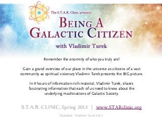 Remember the enormity of who you truly are!

 Gain a grand overview of our place in the universe as citizens of a vast
community as spiritual visionary Vladimir Turek presents the BIG picture.

      In 4 hours of information-rich material, Vladimir Turek, shares
     fascinating information that each of us need to know about the
               underlying machinations of Galactic Society.


S.T.A.R. CLINIC, Spring 2013 | www.STARclinic.org
                       Copyright - Vladimir Turek 2013
 