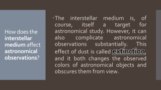 How does the
interstellar
medium affect
astronomical
observations?
The interstellar medium is, of
course, itself a target for
astronomical study. However, it can
also complicate astronomical
observations substantially. This
effect of dust is called extinction,
and it both changes the observed
colors of astronomical objects and
obscures them from view.
 