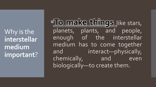 Why is the
interstellar
medium
important?
To make things like stars,
planets, plants, and people,
enough of the interstellar
medium has to come together
and interact—physically,
chemically, and even
biologically—to create them.
 