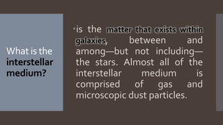 What is the
interstellar
medium?
is the matter that exists within
galaxies, between and
among—but not including—
the stars. Almost all of the
interstellar medium is
comprised of gas and
microscopic dust particles.
 