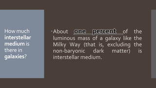 How much
interstellar
medium is
there in
galaxies?
About one percent of the
luminous mass of a galaxy like the
Milky Way (that is, excluding the
non-baryonic dark matter) is
interstellar medium.
 