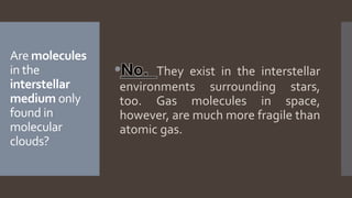 Are molecules
in the
interstellar
medium only
found in
molecular
clouds?
No. They exist in the interstellar
environments surrounding stars,
too. Gas molecules in space,
however, are much more fragile than
atomic gas.
 