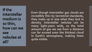 If the
interstellar
medium is
so thin,
how can we
see
nebulae at
all?
Even though interstellar gas clouds are
incredibly thin by terrestrial standards,
they make up in size what they lack in
density. Interstellar nebulae can be
many light-years wide, so the total
amount of gas we see from a distance
can far exceed even the thickest cloud
in Earth’s atmosphere, making them
quite visible.
 