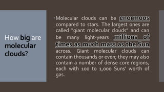 How big are
molecular
clouds?
Molecular clouds can be enormous
compared to stars. The largest ones are
called “giant molecular clouds” and can
be many light-years millions of
times as much mass as the Sun
across. Giant molecular clouds can
contain thousands or even; they may also
contain a number of dense core regions,
each with 100 to 1,000 Suns’ worth of
gas.
 