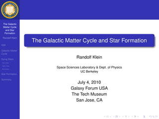 The Galactic
 Matter Cycle
   and Star
  Formation
 Randolf Klein
                  The Galactic Matter Cycle and Star Formation
ISM

Galactic Matter
Cycle

Dying Stars
                                        Randolf Klein
low-mass
high-mass
Summary
                           Space Sciences Laboratory & Dept. of Physics
                                          UC Berkeley
Star Formation

Summary
                                       July 4, 2010
                                    Galaxy Forum USA
                                    The Tech Museum
                                      San Jose, CA
 