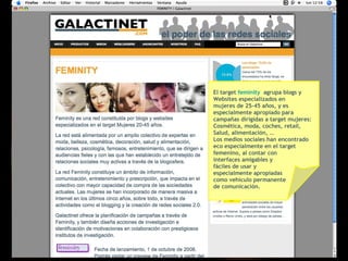 El target  feminity   agrupa blogs y  Websites especializados en  mujeres de 25-45 años, y es  especialmente apropiado para  campañas dirigidas a target mujeres: Cosmética, moda, coches, retail,  Salud, alimentación, … Los medios sociales han encontrado  eco especialmente en el target  femenino, al contar con  interfaces amigables y  fáciles de usar y  especialmente apropiadas  como vehículo permanente  de comunicación.  