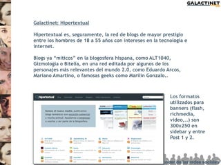 Galactinet: Hipertextual

Hipertextual es, seguramente, la red de blogs de mayor prestigio
entre los hombres de 18 a 55 años con intereses en la tecnología e
internet.

Blogs ya “míticos” en la blogosfera hispana, como ALT1040,
Gizmología o Bitelia, en una red editada por algunos de los
personajes más relevantes del mundo 2.0, como Eduardo Arcos,
Mariano Amartino, o famosas geeks como Marilin Gonzalo..



                                                          Los formatos
                                                          utilizados para
                                                          banners (flash,
                                                          richmedia,
                                                          video,..) son
                                                          300x250 en
                                                          sidebar y entre
                                                          Post 1 y 2.
 