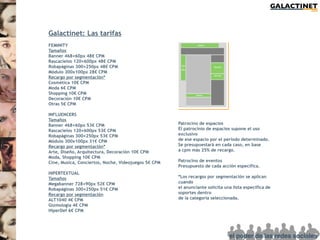 Galactinet: Las tarifas
FEMINITY
Tamaños
Banner 468×60px 48€ CPM
Rascacielos 120×600px 48€ CPM
Robapáginas 300×250px 48€ CPM
Módulo 300x100px 28€ CPM
Recargo por segmentación*
Cosmética 10€ CPM
Moda 6€ CPM
Shopping 10€ CPM
Decoración 10€ CPM
Otras 5€ CPM

INFLUENCERS
Tamaños
Banner 468×60px 53€ CPM                               Patrocino de espacios
Rascacielos 120×600px 53€ CPM                         El patrocinio de espacios supone el uso
Robapáginas 300×250px 53€ CPM                         exclusivo
Módulo 300x100px 31€ CPM                              de ese espacio por el período determinado.
Recargo por segmentación*                             Se presupuestará en cada caso, en base
Arte, Diseño, Arquitectura, Decoración 10€ CPM        a cpm más 25% de recargo.
Moda, Shopping 10€ CPM
Cine, Musica, Conciertos, Noche, Videojuegos 5€ CPM   Patrocino de eventos
                                                      Presupuesto de cada acción específica.
HIPERTEXTUAL
Tamaños                                               *Los recargos por segmentación se aplican
Megabanner 728×90px 52€ CPM                           cuando
Robapáginas 300×250px 51€ CPM                         el anunciante solicita una lista específica de
Recargo por segmentación                              soportes dentro
ALT1040 4€ CPM                                        de la categoría seleccionada.
Gizmología 4€ CPM
HiperDef 6€ CPM
 