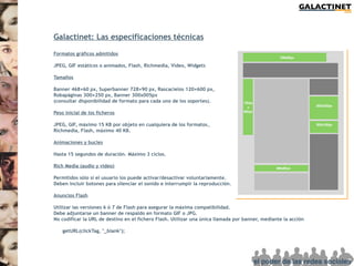 Galactinet: Las especificaciones técnicas

Formatos gráficos admitidos

JPEG, GIF estáticos o animados, Flash, Richmedia, Vídeo, Widgets

Tamaños

Banner 468×60 px, Superbanner 728×90 px, Rascacielos 120×600 px,
Robapáginas 300×250 px, Banner 300x005px
(consultar disponibilidad de formato para cada uno de los soportes).

Peso inicial de los ficheros

JPEG, GIF, máximo 15 KB por objeto en cualquiera de los formatos.
Richmedia, Flash, máximo 40 KB.

Animaciones y bucles

Hasta 15 segundos de duración. Máximo 3 ciclos.

Rich Media (audio y vídeo)

Permitidos sólo si el usuario los puede activar/desactivar voluntariamente.
Deben incluir botones para silenciar el sonido e interrumpir la reproducción.

Anuncios Flash

Utilizar las versiones 6 ó 7 de Flash para asegurar la máxima compatibilidad.
Debe adjuntarse un banner de respaldo en formato GIF o JPG.
No codificar la URL de destino en el fichero Flash. Utilizar una única llamada por banner, mediante la acción

    getURL(clickTag, "_blank");
 