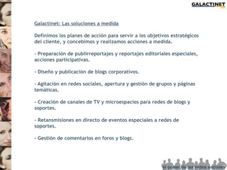 Galactinet: Las soluciones a medida

Definimos los planes de acción para servir a los objetivos estratégicos
del cliente, y concebimos y realizamos acciones a medida.

- Preparación de publirreportajes y reportajes editoriales especiales,
acciones participativas.

- Diseño y publicación de blogs corporativos.

- Agitación en redes sociales, apertura y gestión de grupos y páginas
temáticas.

- Creación de canales de TV y microespacios para redes de blogs y
soportes.

- Retansmisiones en directo de eventos especiales a redes de
soportes.

- Gestión de comentarios en foros y blogs.
 