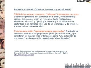 Audiencia e Internet: Cobertura, frecuencia y exposición (V)

El 88% de las mujeres comparten “hallazgos” interesantes con otras,
y tienen de promedio 171 contactos en el email, redes sociales y
agendas telefónicas, según un reciente estudio realizado por
Mindshare, Microsoft y Ogilvy, que destaca que las mujeres han
adelantado a los hombres en el uso de las tecnologías y de internet,
y se comunican más entre ellas.

El núcleo duro están “permanentemente conectadas” . El estudio ha
permitido identificar un grupo de mujeres (el 16% del total), que
consideran los móviles y los ordenadores como “una extensión de
uno mismo” y a las que se ha denominado “divas digitales”.




Estudio: Realizado sobre 800 mujeres en varios países, pertenecientes a la
Generación Y, X, Baby boomers y Madres, por Mindshare, Microsoft y Ogilvy.
Cita y links en dosacero.com
 