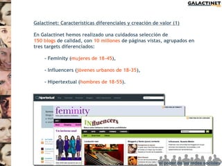 Galactinet: Características diferenciales y creación de valor (1)

En Galactinet hemos realizado una cuidadosa selección de
150 blogs de calidad, con 10 millones de páginas vistas, agrupados en
tres targets diferenciados:

    - Feminity (mujeres de 18-45),

    - Influencers (jóvenes urbanos de 18-35),

    - Hipertextual (hombres de 18-55).
 
