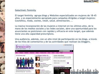 Galactinet: Feminity

El target feminity agrupa blogs y Websites especializados en mujeres de 18-45
años, y es especialmente apropiado para campañas dirigidas a target mujeres:
Cosmética, moda, coches, retail, salud, alimentación, …

La masiva incorporación de las mujeres a internet en los últimos años, de la
mano de los medios sociales y las redes sociales, abre una oportunidad para los
anunciantes se posicionen con rapidez y eficacia en este target, que además
tiene una alta capacidad prescriptora.

Una audiencia, además, con un alto nivel de participación en los blogs, a través
de los hilos de comentarios y de las actividades que realizan las bloggers.
 