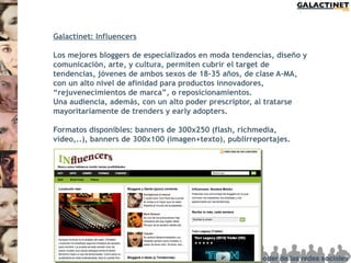 Galactinet: Influencers

Los mejores bloggers de especializados en moda tendencias, diseño y
comunicación, arte, y cultura, permiten cubrir el target de
tendencias, jóvenes de ambos sexos de 18-35 años, de clase A-MA,
con un alto nivel de afinidad para productos innovadores,
“rejuvenecimientos de marca”, o reposicionamientos.
Una audiencia, además, con un alto poder prescriptor, al tratarse
mayoritariamente de trenders y early adopters.

Formatos disponibles: banners de 300x250 (flash, richmedia,
video,..), banners de 300x100 (imagen+texto), publirreportajes.
 