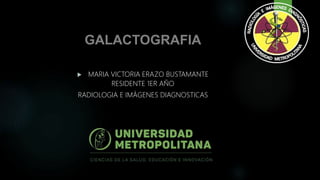 GALACTOGRAFIA
 MARIA VICTORIA ERAZO BUSTAMANTE
RESIDENTE 1ER AÑO
RADIOLOGIA E IMÁGENES DIAGNOSTICAS
 