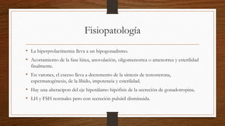 Fisiopatología
• La hiperprolactinemia lleva a un hipogonadismo.
• Acortamiento de la fase lútea, anovulación, oligomenorrea o amenorrea y esterilidad
finalmente.
• En varones, el exceso lleva a decremento de la síntesis de testosterona,
espermatogénesis, de la líbido, impotencia y esterilidad.
• Hay una alteracipon del eje hipotálamo hipófisis de la secreción de gonadotropina.
• LH y FSH normales pero con secreción pulsátil disminuida.
 