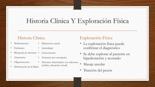 Historia Clínica Y Exploración Física
Historia Clínica
• Medicamentos
• Embarazo
• Búsqueda de síntomas
• Amenorrea
• Oligomenorrea
• Disminución de la líbido
Exploración Física
• La exploración física puede
confirmar el diagnóstico
• Se debe explorar al paciente en
bipedestación y acostado
• Masaje areolar
• Tracción del pezón
• Disfunción eréctil
• Infertilidad
• Ginecomastia
• Fracturas por osteopenia
• Síntomas relacionados con adenoma
[cefalea, alteración visual]
 