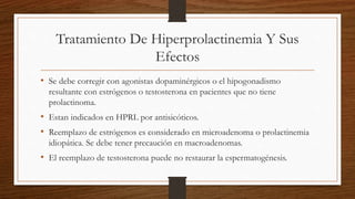 Tratamiento De Hiperprolactinemia Y Sus
Efectos
• Se debe corregir con agonistas dopaminérgicos o el hipogonadismo
resultante con estrógenos o testosterona en pacientes que no tiene
prolactinoma.
• Estan indicados en HPRL por antisicóticos.
• Reemplazo de estrógenos es considerado en microadenoma o prolactinemia
idiopática. Se debe tener precaución en macroadenomas.
• El reemplazo de testosterona puede no restaurar la espermatogénesis.
 