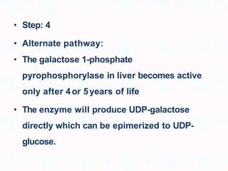 • Step: 4
• Alternate pathway:
• The galactose 1-phosphate
pyrophosphorylase in liver becomes active
only after 4or 5years of life
• The enzyme will produce UDP-galactose
directly which can be epimerized to UDP-
glucose.
 