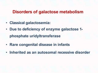 Disorders of galactose metabolism
• Classical galactosemia:
• Due to deficiency of enzyme galactose 1-
phosphate uridyltransferase
• Rare congenital disease in infants
• Inherited as an autosomal recessive disorder
 