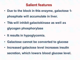 Salient features
• Due to the block in this enzyme, galactose 1-
phosphate will accumulate in liver.
• This will inhibit galactokinase as well as
glycogen phosphorylase
• It results in hypoglycemia.
• Galactose cannot be converted to glucose
• Increased galactose level increases insulin
secretion, which lowers blood glucose level.
 