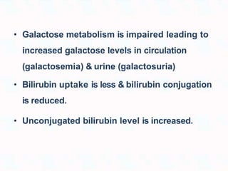 • Galactose metabolism is impaired leading to
increased galactose levels in circulation
(galactosemia) & urine (galactosuria)
• Bilirubin uptake is less & bilirubin conjugation
is reduced.
• Unconjugated bilirubin level is increased.
 