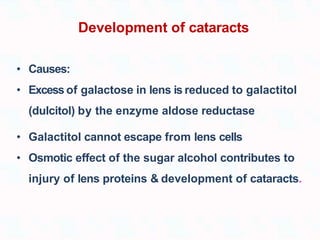 Development of cataracts
• Causes:
• Excess of galactose in lens is reduced to galactitol
(dulcitol) by the enzyme aldose reductase
• Galactitol cannot escape from lens cells
• Osmotic effect of the sugar alcohol contributes to
injury of lens proteins & development of cataracts.
 