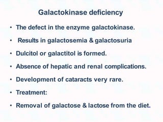 Galactokinase deficiency
• The defect in the enzyme galactokinase.
• Results in galactosemia & galactosuria
• Dulcitol or galactitol is formed.
• Absence of hepatic and renal complications.
• Development of cataracts very rare.
• Treatment:
• Removal of galactose & lactose from the diet.
 