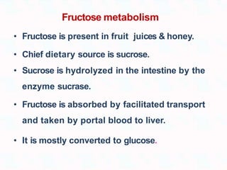 Fructose metabolism
• Fructose is present in fruit juices & honey.
• Chief dietary source is sucrose.
• Sucrose is hydrolyzed in the intestine by the
enzyme sucrase.
• Fructose is absorbed by facilitated transport
and taken by portal blood to liver.
• It is mostly converted to glucose.
 