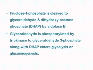 • Fructose-1-phosphate is cleaved to
glyceraldehyde & dihydroxy acetone
phosphate (DHAP) by aldolase B
• Glyceraldehyde is phosphorylated by
triokinase to glyceraldehyde 3-phosphate,
along with DHAP enters glycolysis or
gluconeogenesis.
 