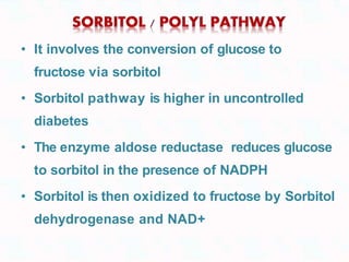 • It involves the conversion of glucose to
fructose via sorbitol
• Sorbitol pathway is higher in uncontrolled
diabetes
• The enzyme aldose reductase reduces glucose
to sorbitol in the presence of NADPH
• Sorbitol is then oxidized to fructose by Sorbitol
dehydrogenase and NAD+
 