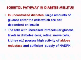 • In uncontrolled diabetes, large amounts of
glucose enter the cells which are not
dependent on insulin
• The cells with increased intracellular glucose
levels in diabetes (lens, retina, nerve cells,
kidney etc) possess high activity of aldose
reductase and sufficient supply of NADPH.
 