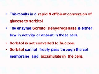 • Thisresults in a rapid &efficient conversion of
glucose to sorbitol
• The enzyme Sorbitol Dehydrogenase is either
low in activity or absent in these cells.
• Sorbitol is not converted to fructose.
• Sorbitol cannot freely pass through the cell
membrane and accumulate in the cells.
 