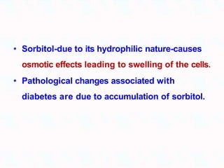 • Sorbitol-due to its hydrophilic nature-causes
osmotic effects leading to swelling of the cells.
• Pathological changes associated with
diabetes are due to accumulation of sorbitol.
 