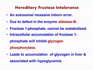 • An autosomal recessive inborn error.
• Due to defect in the enzyme aldolase-B.
• Fructose 1-phosphate, cannot be metabolised.
• Intracellular accumulation of fructose 1-
phosphate will inhibit glycogen
phosphorylase.
• Leads to accumulation of glycogen in liver &
associated with hypoglycemia
 