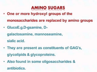 • One or more hydroxyl groups of the
monosaccharides are replaced by amino groups
• GlucoE.g.D-gsamine, D-
galactosamine, mannoseamine,
sialic acid.
• They are present as constituents of GAG’s,
glycolipids & glycoproteins.
• Also found in some oligosaccharides &
antibiotics.
 