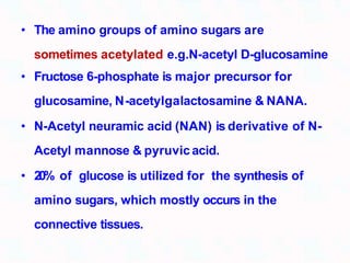 • The amino groups of amino sugars are
sometimes acetylated e.g.N-acetyl D-glucosamine
• Fructose 6-phosphate is major precursor for
glucosamine, N-acetylgalactosamine & NANA.
• N-Acetyl neuramic acid (NAN) is derivative of N-
Acetyl mannose & pyruvicacid.
• 20% of glucose is utilized for the synthesis of
amino sugars, which mostly occurs in the
connective tissues.
 